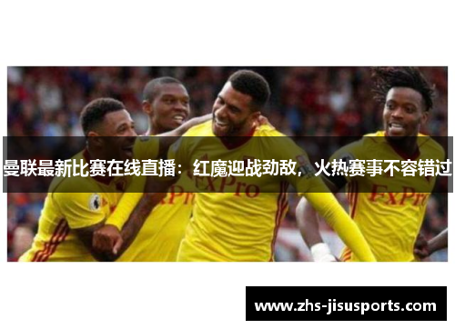 曼联最新比赛在线直播：红魔迎战劲敌，火热赛事不容错过