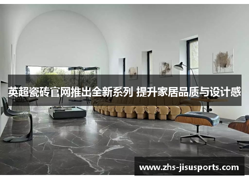 英超瓷砖官网推出全新系列 提升家居品质与设计感